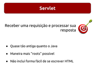 Servlet
● Quase tão antiga quanto o Java
● Maneira mais "roots" possível
● Não inclui forma fácil de se escrever HTML
Receber uma requisição e processar sua
resposta
 