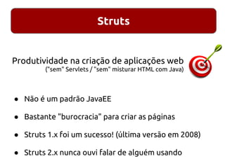 Struts
● Não é um padrão JavaEE
● Bastante "burocracia" para criar as páginas
● Struts 1.x foi um sucesso! (última versão em 2008)
● Struts 2.x nunca ouvi falar de alguém usando
Produtividade na criação de aplicações web
("sem" Servlets / "sem" misturar HTML com Java)
 