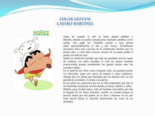 Antes de cumplir el año ya había dejado pañales y
biberón, además ya podía comunicarme mediante palabras como
mamá, tete, papá etc. También camine a muy pronta
edad, aproximadamente al año y dos meses. Actualmente
encuentro fotos muy curiosas de la celebración familiar por mi
primer año, y como dato curioso, cortesía de mi papá, probé el
pastel con toda mi cara.
Según mi mamá las comidas que más me gustaban eran las sopas
de verduras con pollo licuadas, lo cual me parece bastante
controvertido porque actualmente me gustan mucho más, las
comidas solidas.
En la edad de dos años, como cualquier niño, me gustaba mucho
ver televisión, jugar con carros de juguete y rayar cuadernos,
además dice mi mamá que detestaba que me dejaran solo, no me
gustaba la oscuridad y le temía a los perros.
En mi niñez me caracterice por ser un niño explorador, por ello se
me facilitaba interactuar con los demás ya fuesen adultos o niños.
Debido a que era hijo único, solía ser bastante consentido, por ello
la llegada de mi único hermano, cambio mi mundo porque al
parecer sentía que mis padres no se iban a interesar en mi, por
ende decidí llamar la atención destrozando las cosas de mi
alrededor.
 