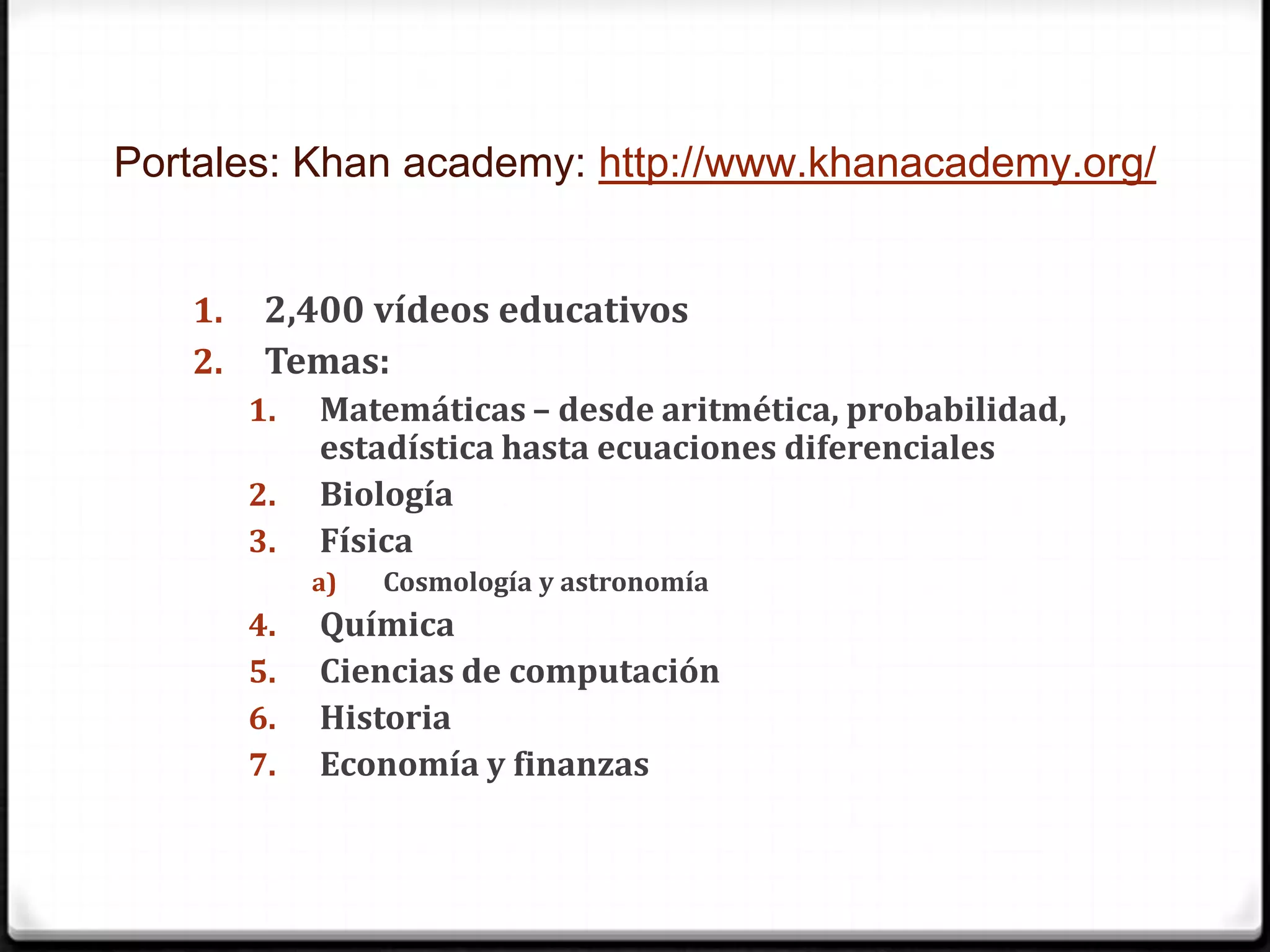 Portales: Khan academy: http://www.khanacademy.org/2,400 vídeos educativosTemas:Matemáticas – desde aritmética, probabilidad, estadística hasta ecuaciones diferencialesBiologíaFísicaCosmología y astronomíaQuímicaCiencias de computaciónHistoriaEconomía y finanzas