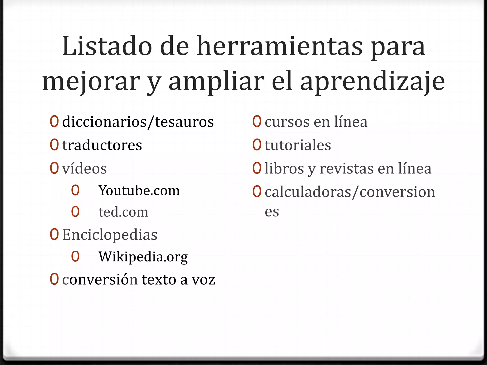 Listado de herramientas para mejorar y ampliar el aprendizajediccionarios/tesaurostraductoresvídeosYoutube.comted.comEnciclopediasWikipedia.orgconversión texto a vozcursos en líneatutorialeslibros y revistas en líneacalculadoras/conversiones