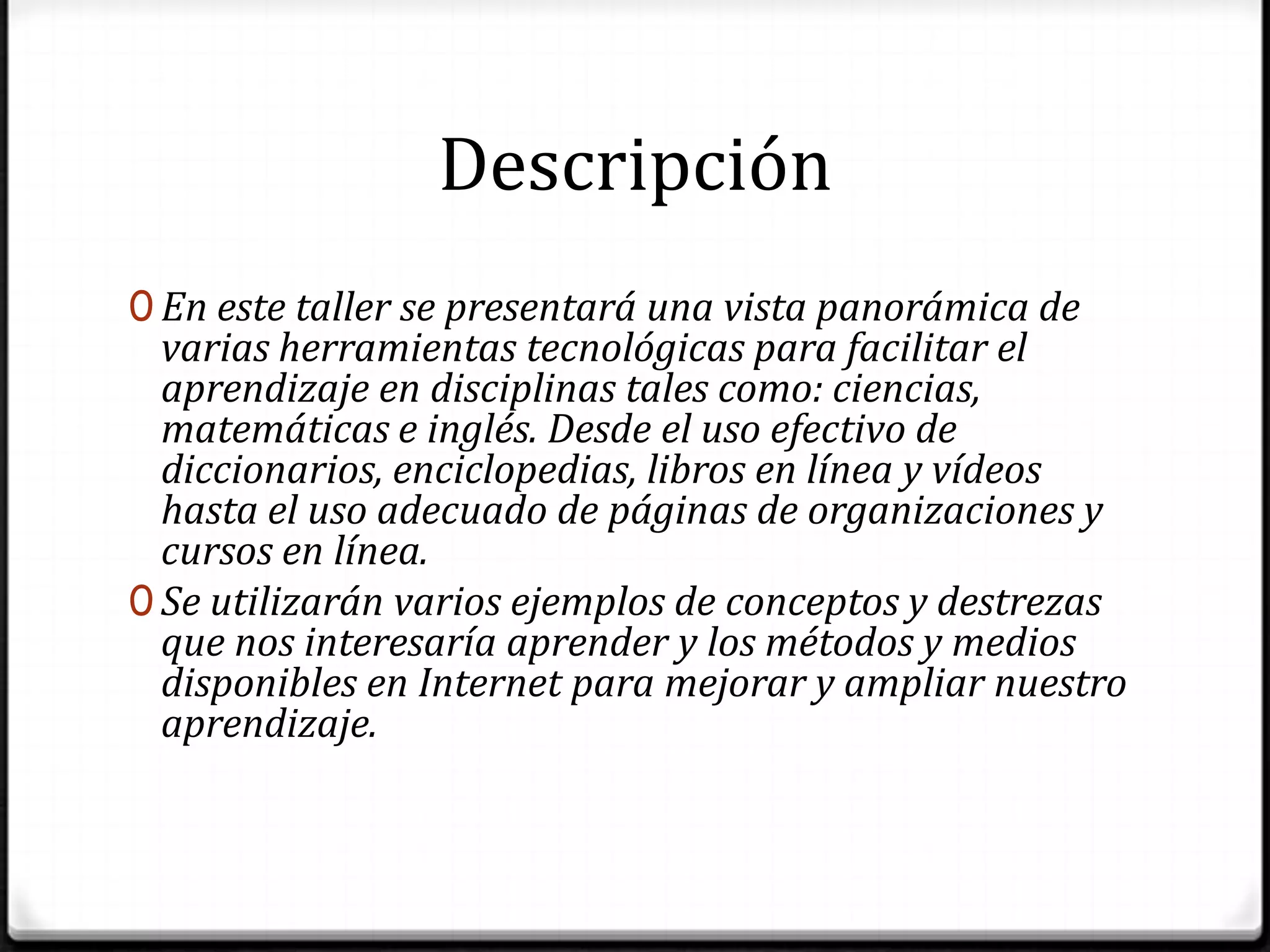 DescripciónEn este taller se presentará una vista panorámica de varias herramientas tecnológicas para facilitar el aprendizaje en disciplinas tales como: ciencias, matemáticas e inglés. Desde el uso efectivo de diccionarios, enciclopedias, libros en línea y vídeos hasta el uso adecuado de páginas de organizaciones y cursos en línea. Se utilizarán varios ejemplos de conceptos y destrezas que nos interesaría aprender y los métodos y medios disponibles en Internet para mejorar y ampliar nuestro aprendizaje.