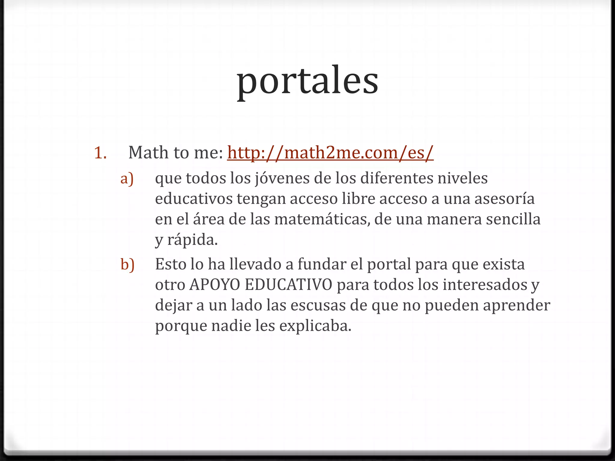 portalesMath to me:http://math2me.com/es/que todos los jóvenes de los diferentes niveles educativos tengan acceso libre acceso a una asesoría en el área de las matemáticas, de una manera sencilla y rápida. Esto lo ha llevado a fundar el portal para que exista otro APOYO EDUCATIVO para todos los interesados y dejar a un lado las escusas de que no pueden aprender porque nadie les explicaba.
