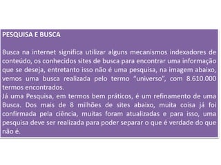 PESQUISA E BUSCA
Busca na internet significa utilizar alguns mecanismos indexadores de
conteúdo, os conhecidos sites de busca para encontrar uma informação
que se deseja, entretanto isso não é uma pesquisa, na imagem abaixo,
vemos uma busca realizada pelo termo “universo”, com 8.610.000
termos encontrados.
Já uma Pesquisa, em termos bem práticos, é um refinamento de uma
Busca. Dos mais de 8 milhões de sites abaixo, muita coisa já foi
confirmada pela ciência, muitas foram atualizadas e para isso, uma
pesquisa deve ser realizada para poder separar o que é verdade do que
não é.
 