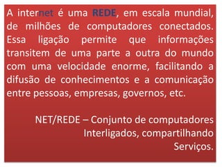 A internet é uma REDE, em escala mundial,
de milhões de computadores conectados.
Essa ligação permite que informações
transitem de uma parte a outra do mundo
com uma velocidade enorme, facilitando a
difusão de conhecimentos e a comunicação
entre pessoas, empresas, governos, etc.
NET/REDE – Conjunto de computadores
Interligados, compartilhando
Serviços.
 