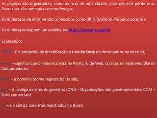 As páginas são organizadas, como as ruas de uma cidade, para não nos perdermos.
Essas ruas são nomeadas por endereços;
Os endereços de internet são conhecidos como URL’s (Uniform Resource Locator);
Os endereços seguem um padrão, ex: http://www.mec.gov.br
Explicando:
HTTP – É o protocolo de identificação e transferência de documentos na internet;
www – significa que o endereço está na World Wide Web, ou seja, na Rede Mundial de
Computadores;
MEC – é domínio (nome registrado) do site;
gov – é código de sites do governo; (ONG – Organizações não governamentais; COM –
Sites comerciais)
br – é o código para sites registrados no Brasil;
 