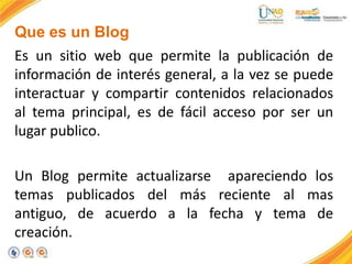 Que es un Blog
Es un sitio web que permite la publicación de
información de interés general, a la vez se puede
interactuar y compartir contenidos relacionados
al tema principal, es de fácil acceso por ser un
lugar publico.
Un Blog permite actualizarse apareciendo los
temas publicados del más reciente al mas
antiguo, de acuerdo a la fecha y tema de
creación.
 
