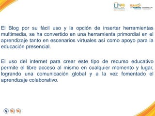 El Blog por su fácil uso y la opción de insertar herramientas
multimedia, se ha convertido en una herramienta primordial en el
aprendizaje tanto en escenarios virtuales así como apoyo para la
educación presencial.
El uso del internet para crear este tipo de recurso educativo
permite el libre acceso al mismo en cualquier momento y lugar,
logrando una comunicación global y a la vez fomentado el
aprendizaje colaborativo.
 