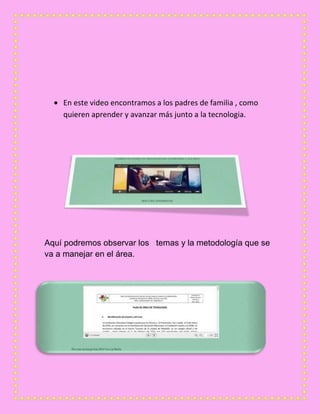 En este video encontramos a los padres de familia , como
quieren aprender y avanzar más junto a la tecnologia.
Aquí podremos observar los temas y la metodología que se
va a manejar en el área.
 