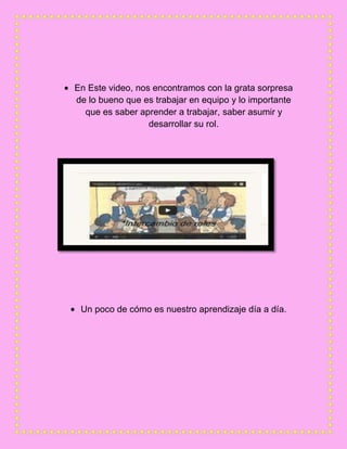 En Este video, nos encontramos con la grata sorpresa
de lo bueno que es trabajar en equipo y lo importante
que es saber aprender a trabajar, saber asumir y
desarrollar su rol.
Un poco de cómo es nuestro aprendizaje día a día.
 