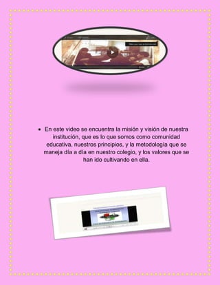 En este video se encuentra la misión y visión de nuestra
institución, que es lo que somos como comunidad
educativa, nuestros principios, y la metodología que se
maneja día a día en nuestro colegio, y los valores que se
han ido cultivando en ella.
 
