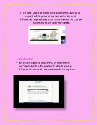 En este video se habla de la autonomía, que es la
capacidad de ponerse normas uno mismo, sin
influencias de presiones externas o internas, lo cual ser
autónomo es un valor muy grato.
 GRADO 9°
En esta imagen se encuentra, un documento
correspondiente a los grados 9o
, donde está la
información sobre el uso y manejo de los equipos.
 