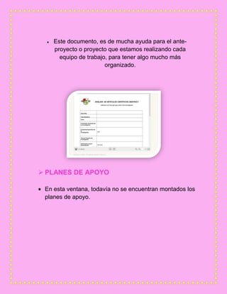 Este documento, es de mucha ayuda para el ante-
proyecto o proyecto que estamos realizando cada
equipo de trabajo, para tener algo mucho más
organizado.
 PLANES DE APOYO
En esta ventana, todavía no se encuentran montados los
planes de apoyo.
 