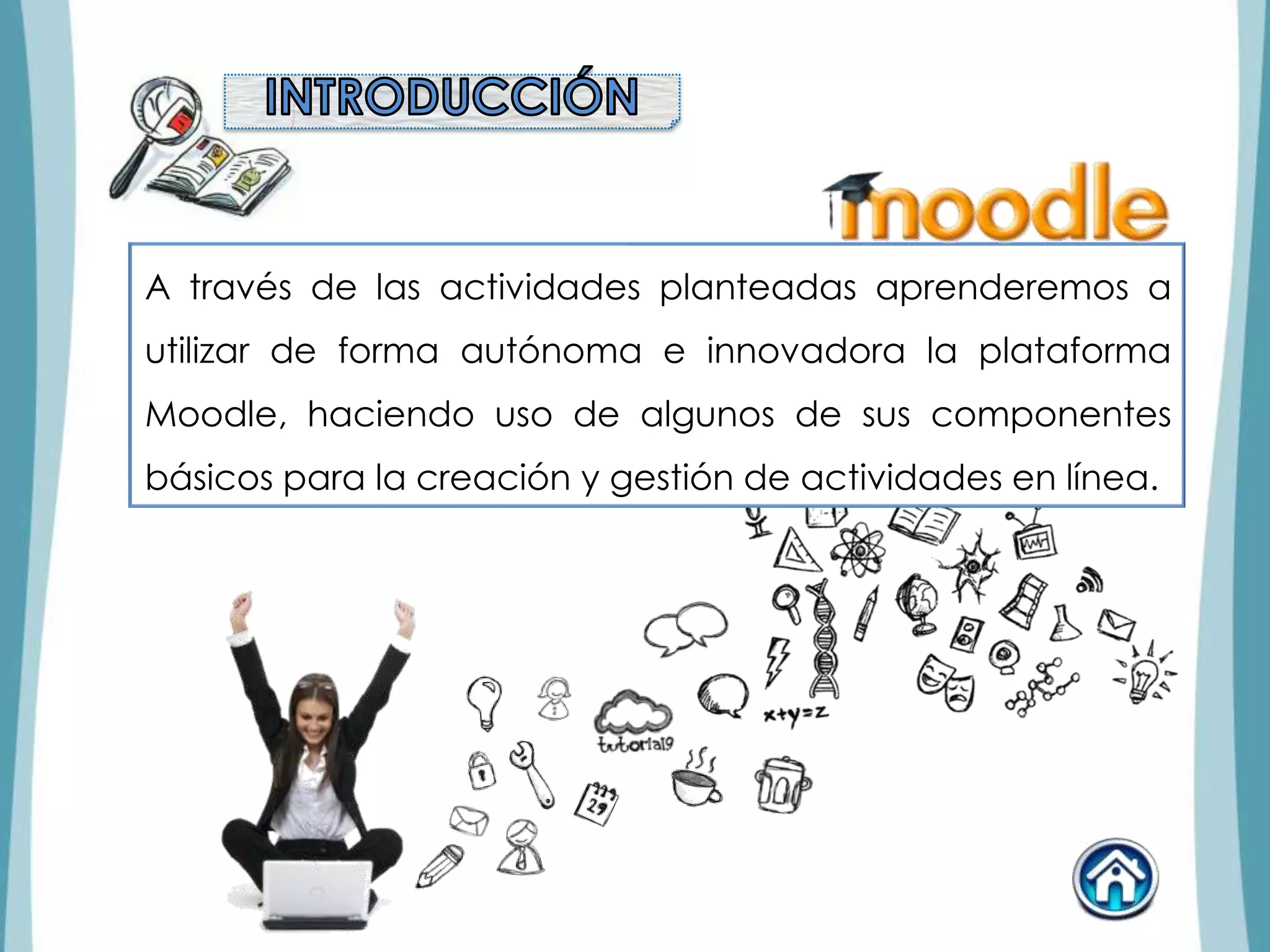 A través de las actividades planteadas aprenderemos a
utilizar de forma autónoma e innovadora la plataforma
Moodle, haciendo uso de algunos de sus componentes
básicos para la creación y gestión de actividades en línea.
 