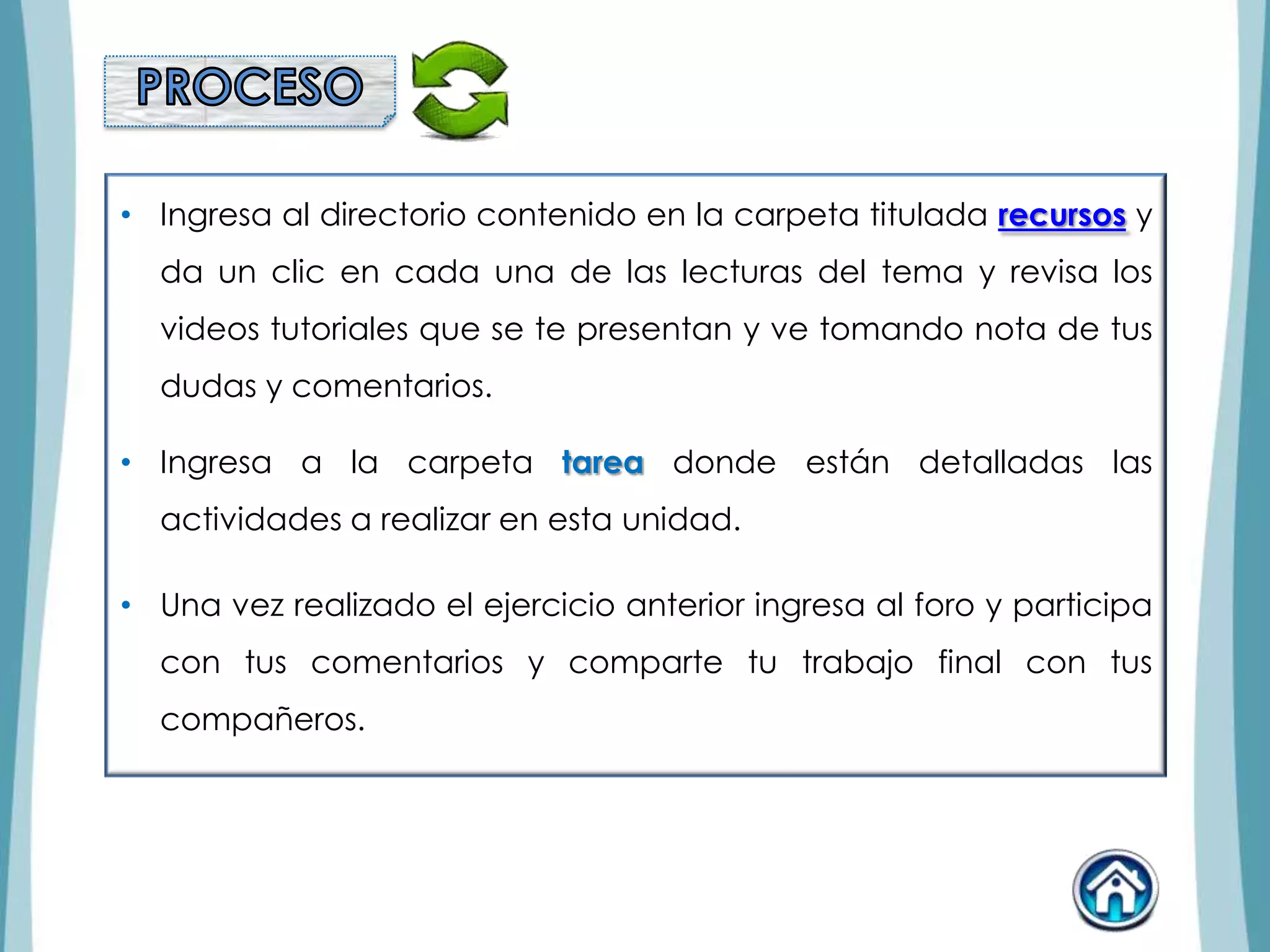 • Ingresa al directorio contenido en la carpeta titulada recursos y
da un clic en cada una de las lecturas del tema y revisa los
videos tutoriales que se te presentan y ve tomando nota de tus
dudas y comentarios.
• Ingresa a la carpeta tarea donde están detalladas las
actividades a realizar en esta unidad.
• Una vez realizado el ejercicio anterior ingresa al foro y participa
con tus comentarios y comparte tu trabajo final con tus
compañeros.
 