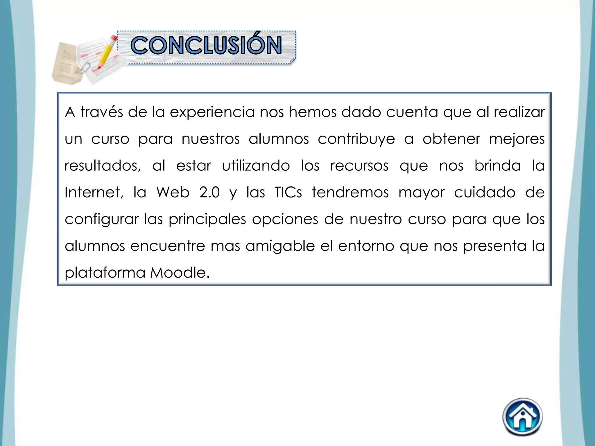 A través de la experiencia nos hemos dado cuenta que al realizar
un curso para nuestros alumnos contribuye a obtener mejores
resultados, al estar utilizando los recursos que nos brinda la
Internet, la Web 2.0 y las TICs tendremos mayor cuidado de
configurar las principales opciones de nuestro curso para que los
alumnos encuentre mas amigable el entorno que nos presenta la
plataforma Moodle.
 
