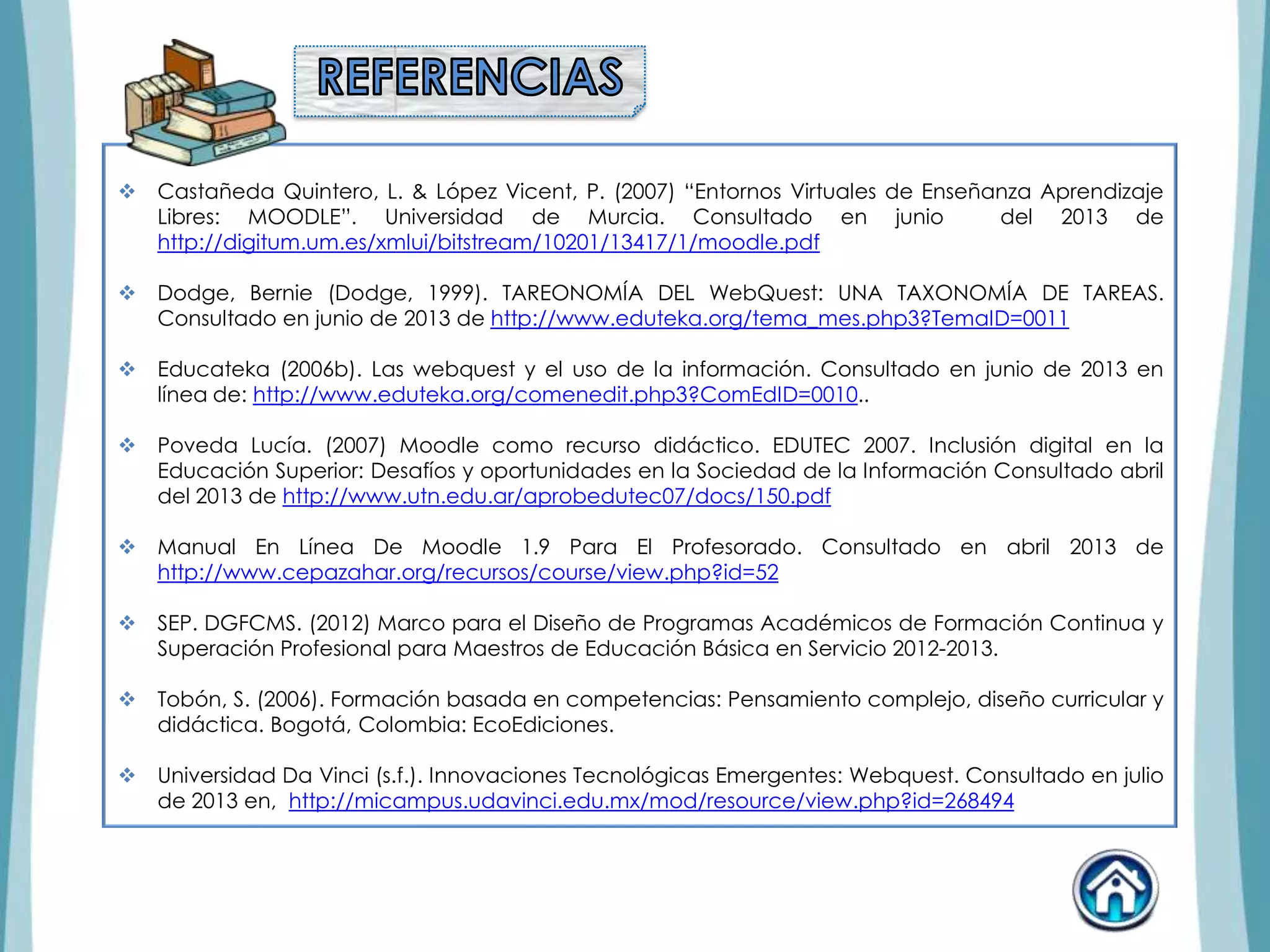  Castañeda Quintero, L. & López Vicent, P. (2007) “Entornos Virtuales de Enseñanza Aprendizaje
Libres: MOODLE”. Universidad de Murcia. Consultado en junio del 2013 de
http://digitum.um.es/xmlui/bitstream/10201/13417/1/moodle.pdf
 Dodge, Bernie (Dodge, 1999). TAREONOMÍA DEL WebQuest: UNA TAXONOMÍA DE TAREAS.
Consultado en junio de 2013 de http://www.eduteka.org/tema_mes.php3?TemaID=0011
 Educateka (2006b). Las webquest y el uso de la información. Consultado en junio de 2013 en
línea de: http://www.eduteka.org/comenedit.php3?ComEdID=0010..
 Poveda Lucía. (2007) Moodle como recurso didáctico. EDUTEC 2007. Inclusión digital en la
Educación Superior: Desafíos y oportunidades en la Sociedad de la Información Consultado abril
del 2013 de http://www.utn.edu.ar/aprobedutec07/docs/150.pdf
 Manual En Línea De Moodle 1.9 Para El Profesorado. Consultado en abril 2013 de
http://www.cepazahar.org/recursos/course/view.php?id=52
 SEP. DGFCMS. (2012) Marco para el Diseño de Programas Académicos de Formación Continua y
Superación Profesional para Maestros de Educación Básica en Servicio 2012-2013.
 Tobón, S. (2006). Formación basada en competencias: Pensamiento complejo, diseño curricular y
didáctica. Bogotá, Colombia: EcoEdiciones.
 Universidad Da Vinci (s.f.). Innovaciones Tecnológicas Emergentes: Webquest. Consultado en julio
de 2013 en, http://micampus.udavinci.edu.mx/mod/resource/view.php?id=268494
 