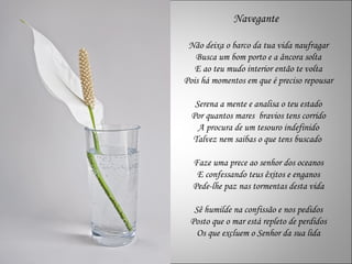 Navegante

 Não deixa o barco da tua vida naufragar
   Busca um bom porto e a âncora solta
   E ao teu mudo interior então te volta
Pois há momentos em que é preciso repousar

   Serena a mente e analisa o teu estado
  Por quantos mares bravios tens corrido
    A procura de um tesouro indefinido
  Talvez nem saibas o que tens buscado

  Faze uma prece ao senhor dos oceanos
   E confessando teus êxitos e enganos
  Pede-lhe paz nas tormentas desta vida

  Sê humilde na confissão e nos pedidos
 Posto que o mar está repleto de perdidos
   Os que excluem o Senhor da sua lida
 