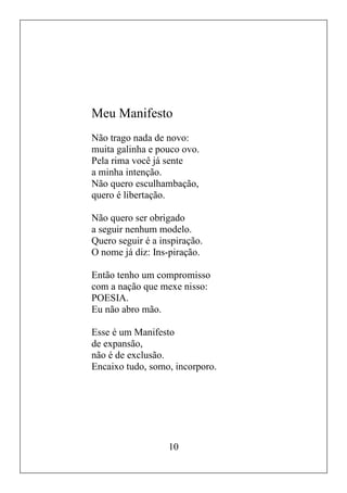 10
Meu Manifesto
Não trago nada de novo:
muita galinha e pouco ovo.
Pela rima você já sente
a minha intenção.
Não quero esculhambação,
quero é libertação.
Não quero ser obrigado
a seguir nenhum modelo.
Quero seguir é a inspiração.
O nome já diz: Ins-piração.
Então tenho um compromisso
com a nação que mexe nisso:
POESIA.
Eu não abro mão.
Esse é um Manifesto
de expansão,
não é de exclusão.
Encaixo tudo, somo, incorporo.
 