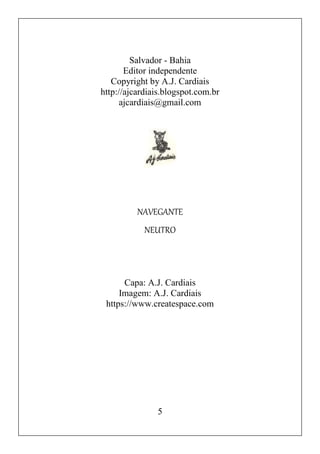 5
Salvador - Bahia
Editor independente
Copyright by A.J. Cardiais
http://ajcardiais.blogspot.com.br
ajcardiais@gmail.com
NAVEGANTE
NEUTRO
Capa: A.J. Cardiais
Imagem: A.J. Cardiais
https://www.createspace.com
 