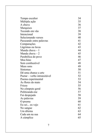 7
Tempo escultor 34
Múltipla ação 35
A chuva 36
Marquises 37
Tecendo em vão 38
Intencional 39
Selecionando versos 40
Passeando entre palavras 41
Comparações 42
Lágrimas ou lavas 43
Manda chuva – 1 44
Manda chuva – 2 45
Parabólica do povo 46
Meu hino 47
Sem combustível 48
Meus sons 49
Sintomas 50
Dê uma chance a arte 51
Poetar – verbo intransitável 52
Poema experimental 53
Às flores do mato 54
Frieza 55
No cômputo geral 56
Politizando-me 57
Fui despejado 58
As palavras 59
O poema 60
Eu sei... eu vejo 61
No sangue 62
Um dilema 63
Cada um na sua 64
A cúmplice 65
 