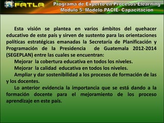 Esta visión se plantea en varios ámbitos del quehacer
educativo de este país y sirven de sustento para las orientaciones
políticas estratégicas emanadas la Secretaría de Planificación y
Programación de la Presidencia          de Guatemala 2012-2014
(SEGEPLAN) entre las cuales se encuentran:
    Mejorar la cobertura educativa en todos los niveles.
    Mejorar la calidad educativa en todos los niveles.
    Ampliar y dar sostenibilidad a los procesos de formación de las
y los docentes.
    Lo anterior evidencia la importancia que se está dando a la
formación docente para el mejoramiento de los proceso
aprendizaje en este país.
 