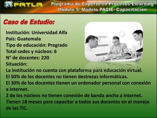 Institución: Universidad Alfa
País: Guatemala
Tipo de educación: Pregrado
Total sedes y núcleos: 6
N° de docentes: 220
Situación:
La institución no cuenta con plataforma para educación virtual.
El 50% de los docentes no tienen destrezas informáticas.
El 30% de los docentes tienen un ordenador personal con conexión
a internet.
2 de los núcleos no tienen conexión de banda ancha a internet.
Tienen 18 meses para capacitar a todos sus docentes en el manejo
de las TIC.
 