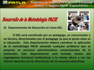 A) Departamento de Educación en Línea DEL

        El DEL será constituido por un pedagogo, un comunicador y
un técnico, direccionados por el pedagogo ya que el punto clave es
la educación. Este departamento deberá coordinar la aplicación
de la metodología PACIE salvando cualquier problema que se
presente en procesos administrativos convencionales de la
institución. Este departamento será incluido dentro del
organigrama funcional institucional a la misma altura y con los
mismos derechos de las direcciones de las escuelas educativas.
 