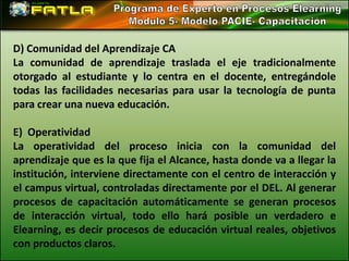 D) Comunidad del Aprendizaje CA
La comunidad de aprendizaje traslada el eje tradicionalmente
otorgado al estudiante y lo centra en el docente, entregándole
todas las facilidades necesarias para usar la tecnología de punta
para crear una nueva educación.

E) Operatividad
La operatividad del proceso inicia con la comunidad del
aprendizaje que es la que fija el Alcance, hasta donde va a llegar la
institución, interviene directamente con el centro de interacción y
el campus virtual, controladas directamente por el DEL. Al generar
procesos de capacitación automáticamente se generan procesos
de interacción virtual, todo ello hará posible un verdadero e
Elearning, es decir procesos de educación virtual reales, objetivos
con productos claros.
 