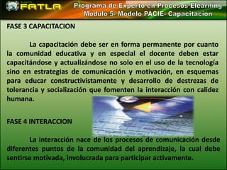 FASE 3 CAPACITACION

       La capacitación debe ser en forma permanente por cuanto
la comunidad educativa y en especial el docente deben estar
capacitándose y actualizándose no solo en el uso de la tecnología
sino en estrategias de comunicación y motivación, en esquemas
para educar constructivistamente y desarrollo de destrezas de
tolerancia y socialización que fomenten la interacción con calidez
humana.


FASE 4 INTERACCION

       La interacción nace de los procesos de comunicación desde
diferentes puntos de la comunidad del aprendizaje, la cual debe
sentirse motivada, involucrada para participar activamente.
 