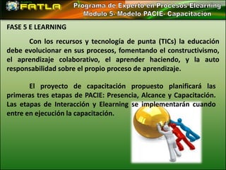 FASE 5 E LEARNING
      Con los recursos y tecnología de punta (TICs) la educación
debe evolucionar en sus procesos, fomentando el constructivismo,
el aprendizaje colaborativo, el aprender haciendo, y la auto
responsabilidad sobre el propio proceso de aprendizaje.

       El proyecto de capacitación propuesto planificará las
primeras tres etapas de PACIE: Presencia, Alcance y Capacitación.
Las etapas de Interacción y Elearning se implementarán cuando
entre en ejecución la capacitación.
 