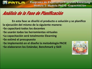 En esta fase se diseñó el producto o solución y se planifico
la ejecución del mismo de la siguiente manera:
•Se capacitará todos los docentes
•Se usarán todas las herramientas virtuales
•La capacitación será totalmente Elearning
•Se estimó el presupuesto
•Se implementó en el diseño la metodología PACIE
•Se elaboraron los Estándar, Benchmark y Skill
 