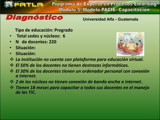 Universidad Alfa - Guatemala

  Tipo de educación: Pregrado
• Total sedes y núcleos: 6
• N de docentes: 220
• Situación:
• Situación:
 La institución no cuenta con plataforma para educación virtual.
 El 50% de los docentes no tienen destrezas informáticas.
 El 30% de los docentes tienen un ordenador personal con conexión
  a internet.
 2 de los núcleos no tienen conexión de banda ancha a internet.
 Tienen 18 meses para capacitar a todos sus docentes en el manejo
  de las TIC.
 