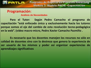 Programación:
               Análisis de Necesidades

       Para el Tutor:     Según Pedro Camacho el programa de
capacitación “está enfocado única y exclusivamente hacia los tutores
porque somos el eje del cambio de esta revolución tecno-pedagógica
en la web”. (video macro-micro, Pedro Xavier Camacho Pazmiño .

       Es necesario que los docentes manejen los recursos no sólo en
calidad de docentes sino con la destreza que genera la experiencia de
ser usuario de los mismos y poder así organizar experiencias de
aprendizajes significativos
 