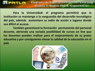 Para la Universidad: el programa permitirá que la
institución se mantenga a la vanguardia del desarrollo tecnológico
del país, además aumentara su radio de acción a lugares donde
sea difícil el acceso.
        También garantizará la formación permanente del personal
docente, abriendo una variada posibilidad de cursos on line que
los docentes pueden realizar para el mejoramiento de su praxis
educativa y por consiguiente elevar la calidad de la educación en el
país
 