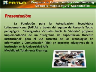 La Fundación para la Actualización Tecnológica
Latinoamericana (FATLA), a través del equipo de Asesoría Tecno
pedagógica “Navegantes Virtuales hacia la Victoria” propone
Implementación de un “Programa de Capacitación Docente
Institucional” para el uso correcto de las Tecnologías de
Información y Comunicación (Tics) en procesos educativos de la
institución en la Universidad Alfa
Modalidad: Totalmente Elearnig.
 