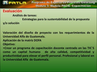 Evaluación
       Análisis de tareas:
               Estrategias para la sustentabilidad de la propuesta
y/o solución

Valoración del diseño de proyecto con los requerimientos de la
Universidad Alfa de Guatemala.
Aplicación de la matriz DOFA
Objetivo:
•Crear un programa de capacitación docente centrado en las TIC´S
como un capital humano de alta calidad, competitividad y
productividad para elevar el perfil personal. Profesional y laboral en
la Universidad Alfa de Guatemala.
 