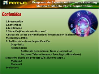 1.Presentación
1.Contenidos
2.Justificación
3.Situación (Caso de estudio: caso 1)
4.Etapas de la Fase de Planificación: Presentada en la plataforma
Metodología PACIE
6. Análisis de las fases de planificación:
     Diagnóstico
     Programación
              Análisis de Necesidades: Tutor y Universidad
              Recursos (Talento Humano- Tecnológico-Financieros)
Ejecución: diseño del producto y/o solución: Etapa 1
     Modelo A
     Modelo B
Evaluación:
 