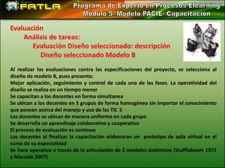 Evaluación
    Análisis de tareas:
       Evaluación Diseño seleccionado: descripción
         Diseño seleccionado Modelo B
Al realizar las evaluaciones contra las especificaciones del proyecto, se selecciona al
diseño de modelo B, pues presenta:
Mejor aplicación, seguimiento y control de cada una de las fases. La operatividad del
diseño se realiza en un tiempo menor
Se capacitan a los docentes en forma simultanea
Se ubican a los docentes en 5 grupos de forma homogénea sin importar el conocimiento
que posean acerca del manejo y uso de las TIC S
Los docentes se ubican de manera uniforme en cada grupo
Se desarrolla un aprendizaje colaborativo y cooperativo
El proceso de evaluación es continuo
Los docentes al finalizar la capacitación elaboraran un prototipo de aula virtual en el
curso de su especialidad
Se hace operativa a través de la articulación de 2 modelos sistémicos (Stufflebeam 1971
y Marcelo 2007)
 
