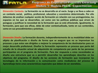 Dimensión Contexto. La formación no se desarrolla en el vacío. Surge y se lleva a cabo en
un contexto social, político, profesional, educativo y económico determinado. Por ello
debemos de analizar cualquier acción de formación en relación con sus protagonistas, los
espacios en los que se desarrollan, así como con las políticas públicas que sirven de
paraguas y justifican la necesidad de la formación que se está ofreciendo. Igualmente, la
formación, para que sea eficaz, debe de estar contextualizada, tanto en sus contenidos,
como en sus procedimientos y prácticas.


Dimensión Diseño: La formación docente, independientemente de su modalidad debe ser
objeto de planificación o diseño de forma que se asegure que no se improvisan los
procesos y que estos van dirigidos a mejorar la competencia de los destinatarios para un
mejor desarrollo profesional. Diseñar la formación representa un proceso que parte del
estudio de la situación actual de adquisición de competencia por parte de las personas
participantes en el programa de formación. Para dar respuesta a estas necesidades se
diseña una estructura que va a permitir desarrollar los aprendizajes descritos en los
objetivos del programa. El diseño de las acciones de formación que incorporan las
tecnologías de la información y la comunicación como mediadoras del proceso de
Aprendizaje tiene unas características especiales que deben de ser atendidas.
 