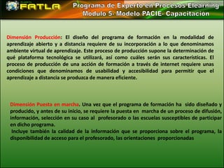 Dimensión Producción: El diseño del programa de formación en la modalidad de
aprendizaje abierto y a distancia requiere de su incorporación a lo que denominamos
ambiente virtual de aprendizaje. Este proceso de producción supone la determinación de
qué plataforma tecnológica se utilizará, así como cuáles serán sus características. El
proceso de producción de una acción de formación a través de internet requiere unas
condiciones que denominamos de usabilidad y accesibilidad para permitir que el
aprendizaje a distancia se produzca de manera eficiente.



 Dimensión Puesta en marcha. Una vez que el programa de formación ha sido diseñado y
 producido, y antes de su inicio, se requiere la puesta en marcha de un proceso de difusión,
 información, selección en su caso al profesorado o las escuelas susceptibles de participar
 en dicho programa.
  Incluye también la calidad de la información que se proporciona sobre el programa, la
 disponibilidad de acceso para el profesorado, las orientaciones proporcionadas
 