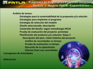 Análisis de tareas:
               Estrategias para la sustentabilidad de la propuesta y/o solución
               Estrategias para implantar el programa
               Estrategia de selección del modelo
               Diseño seleccionado: descripción
               Contenido del diseño: según metodología PACIE
               Prueba de evaluación del proyecto: prototipo
               Planificación del producto y/o solución: Etapa 2
                  Descripción del plan: visión holística del proyecto
                    Análisis de necesidades vs tiempo
                    Prueba de evaluación vs tiempo
                    Ejecución de la capacitación
                    Informe final a las autoridades
Cronograma de Actividades

Referencias
 