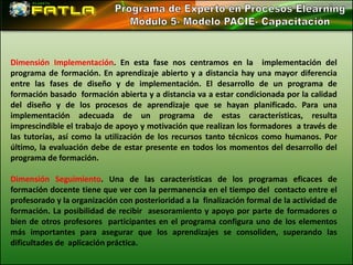 Dimensión Implementación. En esta fase nos centramos en la implementación del
programa de formación. En aprendizaje abierto y a distancia hay una mayor diferencia
entre las fases de diseño y de implementación. El desarrollo de un programa de
formación basado formación abierta y a distancia va a estar condicionada por la calidad
del diseño y de los procesos de aprendizaje que se hayan planificado. Para una
implementación adecuada de un programa de estas características, resulta
imprescindible el trabajo de apoyo y motivación que realizan los formadores a través de
las tutorías, así como la utilización de los recursos tanto técnicos como humanos. Por
último, la evaluación debe de estar presente en todos los momentos del desarrollo del
programa de formación.

Dimensión Seguimiento. Una de las características de los programas eficaces de
formación docente tiene que ver con la permanencia en el tiempo del contacto entre el
profesorado y la organización con posterioridad a la finalización formal de la actividad de
formación. La posibilidad de recibir asesoramiento y apoyo por parte de formadores o
bien de otros profesores participantes en el programa configura uno de los elementos
más importantes para asegurar que los aprendizajes se consoliden, superando las
dificultades de aplicación práctica.
 