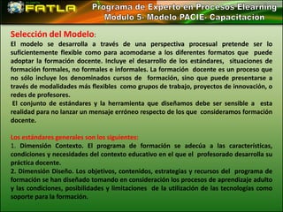 Selección del Modelo:
El modelo se desarrolla a través de una perspectiva procesual pretende ser lo
suficientemente flexible como para acomodarse a los diferentes formatos que puede
adoptar la formación docente. Incluye el desarrollo de los estándares, situaciones de
formación formales, no formales e informales. La formación docente es un proceso que
no sólo incluye los denominados cursos de formación, sino que puede presentarse a
través de modalidades más flexibles como grupos de trabajo, proyectos de innovación, o
redes de profesores.
 El conjunto de estándares y la herramienta que diseñamos debe ser sensible a esta
realidad para no lanzar un mensaje erróneo respecto de los que consideramos formación
docente.

Los estándares generales son los siguientes:
1. Dimensión Contexto. El programa de formación se adecúa a las características,
condiciones y necesidades del contexto educativo en el que el profesorado desarrolla su
práctica docente.
2. Dimensión Diseño. Los objetivos, contenidos, estrategias y recursos del programa de
formación se han diseñado tomando en consideración los procesos de aprendizaje adulto
y las condiciones, posibilidades y limitaciones de la utilización de las tecnologías como
soporte para la formación.
 