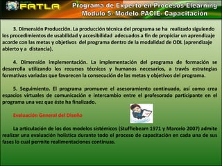 3. Dimensión Producción. La producción técnica del programa se ha realizado siguiendo
los procedimientos de usabilidad y accesibilidad adecuados a fin de propiciar un aprendizaje
acorde con las metas y objetivos del programa dentro de la modalidad de ODL (aprendizaje
abierto y a distancia).

    4. Dimensión implementación. La implementación del programa de formación se
desarrolla utilizando los recursos técnicos y humanos necesarios, a través estrategias
formativas variadas que favorecen la consecución de las metas y objetivos del programa.

    5. Seguimiento. El programa promueve el asesoramiento continuado, así como crea
espacios virtuales de comunicación e intercambio entre el profesorado participante en el
programa una vez que éste ha finalizado.

    Evaluación General del Diseño

     La articulación de los dos modelos sistémicos (Stufflebeam 1971 y Marcelo 2007) admite
realizar una evaluación holística durante todo el proceso de capacitación en cada una de sus
fases lo cual permite realimentaciones continuas.
 