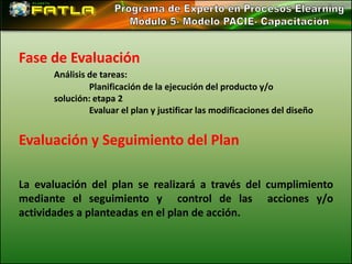 Fase de Evaluación
      Análisis de tareas:
               Planificación de la ejecución del producto y/o
      solución: etapa 2
               Evaluar el plan y justificar las modificaciones del diseño


Evaluación y Seguimiento del Plan

La evaluación del plan se realizará a través del cumplimiento
mediante el seguimiento y control de las acciones y/o
actividades a planteadas en el plan de acción.
 