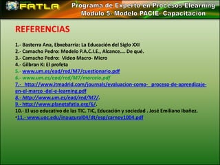REFERENCIAS
1.- Basterra Ana, Ebxebarria: La Educación del Siglo XXI
2.- Camacho Pedro: Modelo P.A.C.I.E., Alcance…. De qué.
3.- Camacho Pedro: Video Macro- Micro
4.- Gilbran K: El profeta
5.- www.um.es/ead/red/M7/cuestionario.pdf
6.- www.um.es/ead/red/M7/marcelo.pdf
7.- http://www.itmadrid.com/journals/evaluacion-como- proceso-de-aprendizaje-
en-el-marco -del-e-learning.pdf
8.- http://www.um.es/ead/red/M7/.
9.- http://www.planetafatla.org/6/.
10.- El uso educativo de las TIC. TIC, Educación y sociedad . José Emiliano Ibañez.
•11.- www.uoc.edu/inaugural04/dt/esp/carnoy1004.pdf
 