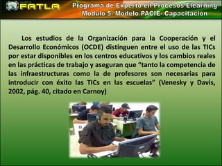 Los estudios de la Organización para la Cooperación y el
Desarrollo Económicos (OCDE) distinguen entre el uso de las TICs
por estar disponibles en los centros educativos y los cambios reales
en las prácticas de trabajo y aseguran que “tanto la competencia de
las infraestructuras como la de profesores son necesarias para
introducir con éxito las TICs en las escuelas” (Venesky y Davis,
2002, pág. 40, citado en Carnoy)
 