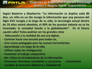 Según Baxterra y Ebxebarría: “La información se duplica cada 80
días, un niño en un día recoge la información que una persona del
Siglo XVII recogía a lo largo de su vida, la tecnología actual dentro
de 10 años estará obsoleta, el 40% de los puestos todavía no se ha
inventado, la sociedad tiende a la globalización”. En el futuro
¿quién sabe? Estos podrían ser los grandes retos
- Adecuación a la realidad de una era digital,
- Caminar hacia una escuela para todos-as,
- Una nueva pedagogía para las nuevas herramientas
- Aprendizaje a lo largo de la vida
- Utilizar todas las inteligencias
- Fomentar el trabajo cooperativo
- Ser crítico en el tratamiento de la información
- Promover relaciones saludables y una buena ..convivencia
- Cambiar el escenario (Baxterra y Ebxebarría)
 