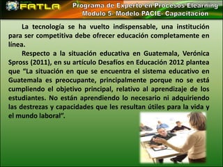 La tecnología se ha vuelto indispensable, una institución
para ser competitiva debe ofrecer educación completamente en
línea.
     Respecto a la situación educativa en Guatemala, Verónica
Spross (2011), en su artículo Desafíos en Educación 2012 plantea
que “La situación en que se encuentra el sistema educativo en
Guatemala es preocupante, principalmente porque no se está
cumpliendo el objetivo principal, relativo al aprendizaje de los
estudiantes. No están aprendiendo lo necesario ni adquiriendo
las destrezas y capacidades que les resultan útiles para la vida y
el mundo laboral”.
 